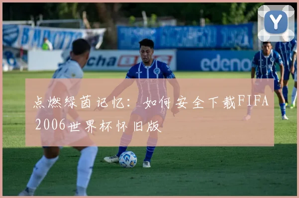 点燃绿茵记忆：如何安全下载FIFA 2006世界杯怀旧版