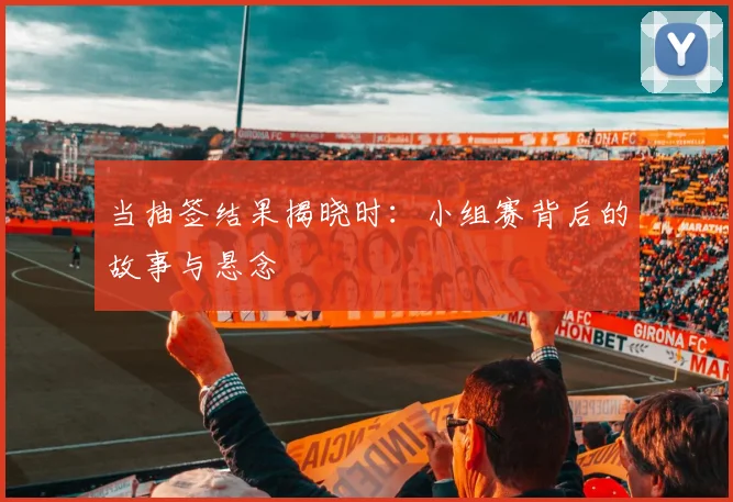 当抽签结果揭晓时：小组赛背后的故事与悬念