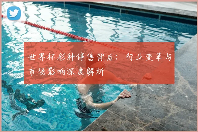 世界杯彩种停售背后:行业变革与市场影响深度解析