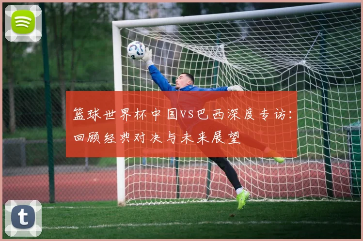 篮球世界杯中国vs巴西深度专访:回顾经典对决与未来展望