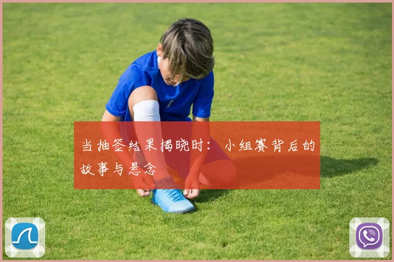当抽签结果揭晓时：小组赛背后的故事与悬念