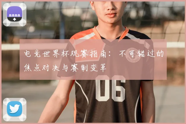 电竞世界杯观赛指南：不可错过的焦点对决与赛制变革