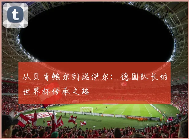 从贝肯鲍尔到诺伊尔：德国队长的世界杯传承之路