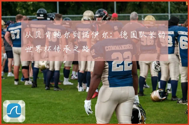 从贝肯鲍尔到诺伊尔：德国队长的世界杯传承之路