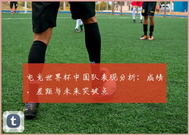 电竞世界杯中国队表现分析：成绩、差距与未来突破点