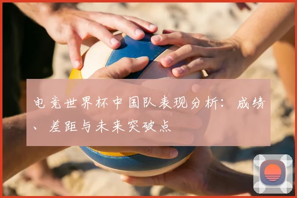 电竞世界杯中国队表现分析：成绩、差距与未来突破点