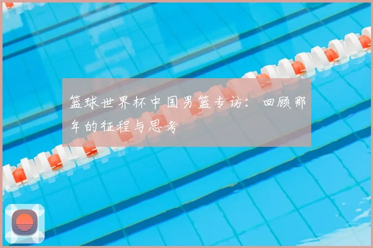 篮球世界杯中国男篮专访：回顾那年的征程与思考