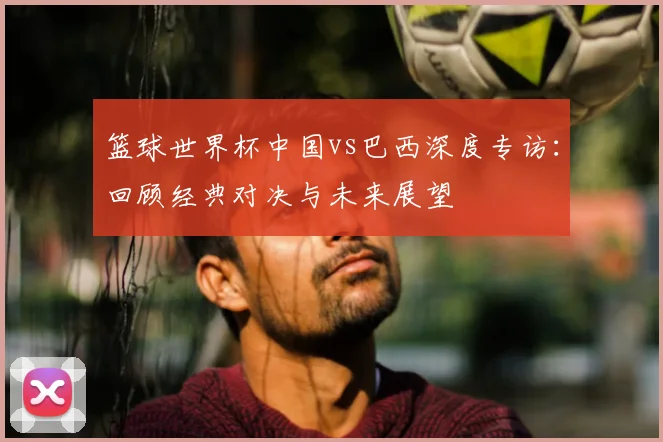 篮球世界杯中国vs巴西深度专访:回顾经典对决与未来展望