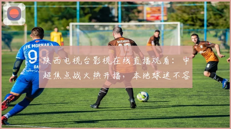 陕西电视台影视在线直播观看：中超焦点战火热开播，本地球迷不容错过