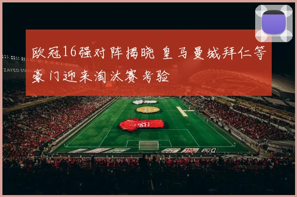 欧冠16强对阵揭晓 皇马曼城拜仁等豪门迎来淘汰赛考验