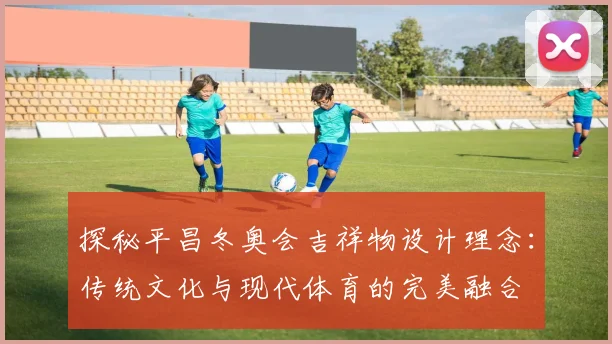 探秘平昌冬奥会吉祥物设计理念：传统文化与现代体育的完美融合