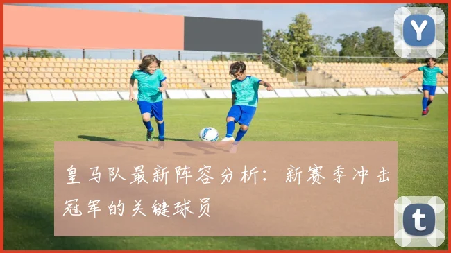 皇马队最新阵容分析：新赛季冲击冠军的关键球员