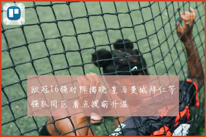 欧冠16强对阵揭晓 皇马曼城拜仁等强队同区 看点提前升温