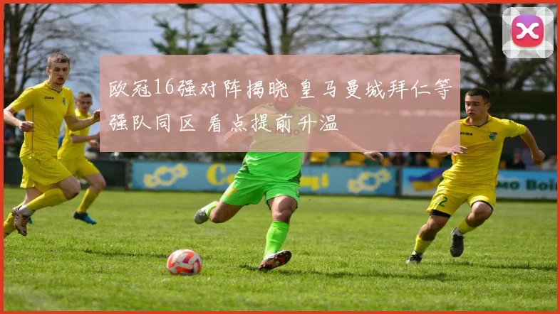 欧冠16强对阵揭晓 皇马曼城拜仁等强队同区 看点提前升温