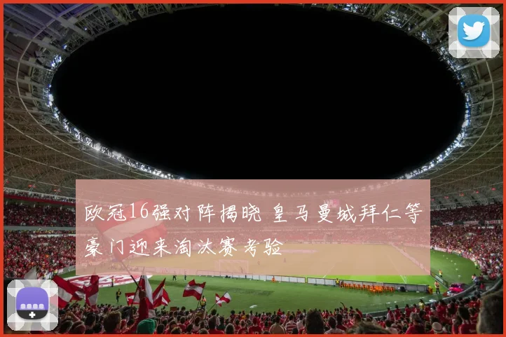 欧冠16强对阵揭晓 皇马曼城拜仁等豪门迎来淘汰赛考验