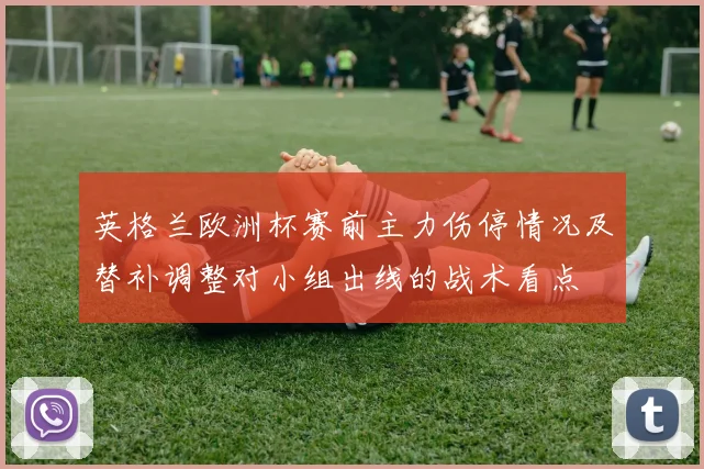 英格兰欧洲杯赛前主力伤停情况及替补调整对小组出线的战术看点