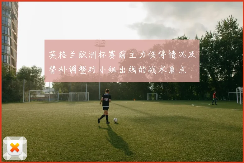 英格兰欧洲杯赛前主力伤停情况及替补调整对小组出线的战术看点