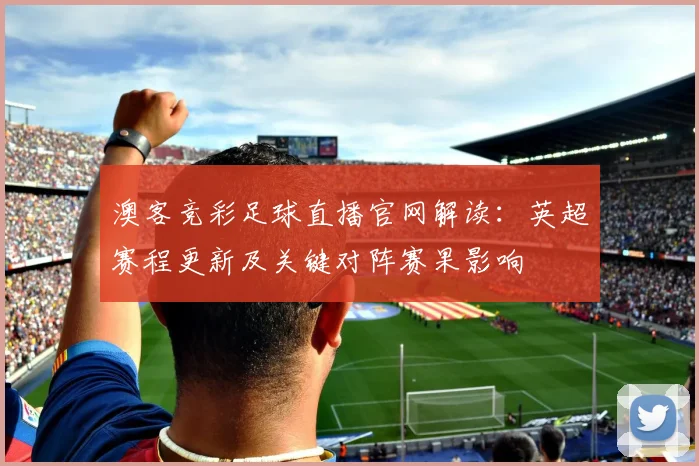 澳客竞彩足球直播官网解读：英超赛程更新及关键对阵赛果影响