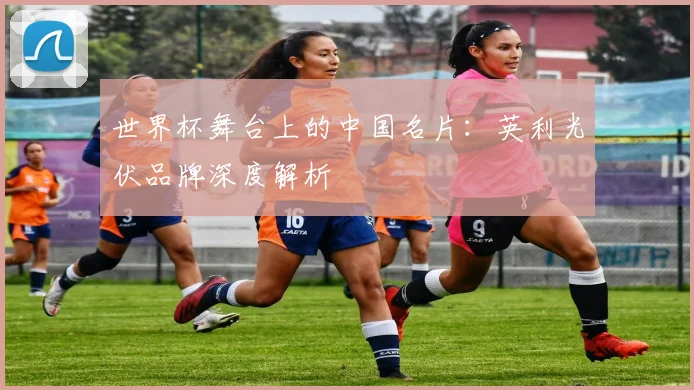 世界杯舞台上的中国名片：英利光伏品牌深度解析