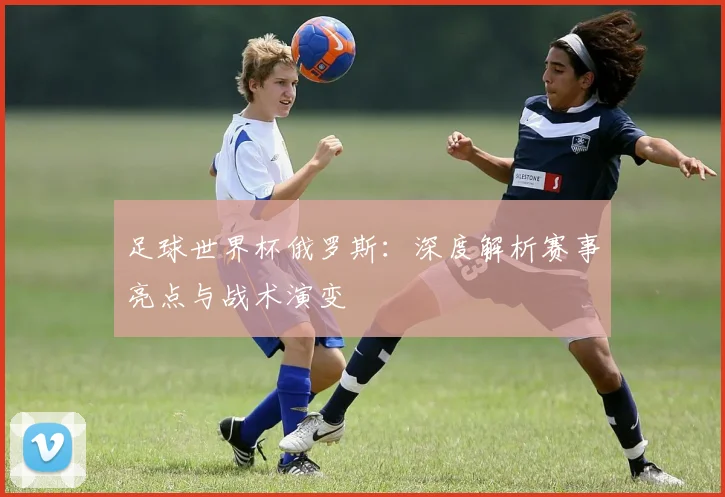 足球世界杯俄罗斯：深度解析赛事亮点与战术演变